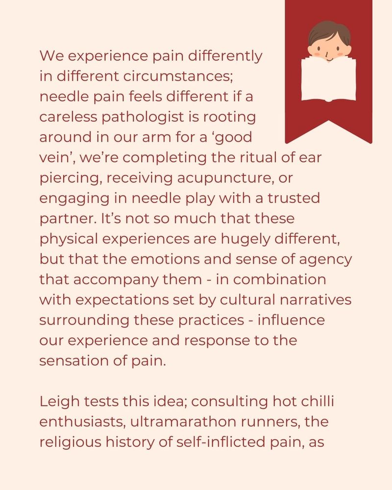 We experience pain differently  in different circumstances;  needle pain feels different if a  careless pathologist is rooting  around in our arm for a ‘good  vein’, we’re completing the ritual of ear piercing, receiving acupuncture, or engaging in needle play with a trusted partner. It’s not so much that these physical experiences are hugely different, but that the emotions and sense of agency that accompany them - in combination with expectations set by cultural narratives surrounding these practices - influence our experience and response to the sensation of pain.  Leigh tests this idea; consulting hot chilli enthusiasts, ultramarathon runners, the religious history of self-inflicted pain, as...
