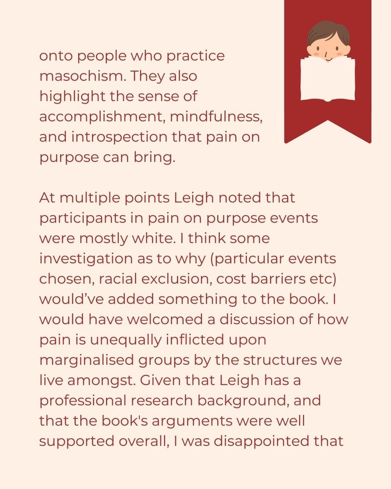 ...onto people who practice  masochism. They also  highlight the sense of  accomplishment, mindfulness,  and introspection that pain on  purpose can bring.   At multiple points Leigh noted that participants in pain on purpose events were mostly white. I think some investigation as to why (particular events chosen, racial exclusion, cost barriers etc) would’ve added something to the book. I would have welcomed a discussion of how pain is unequally inflicted upon marginalised groups by the structures we live amongst. Given that Leigh has a professional research background, and that the book's arguments were well supported overall, I was disappointed that...