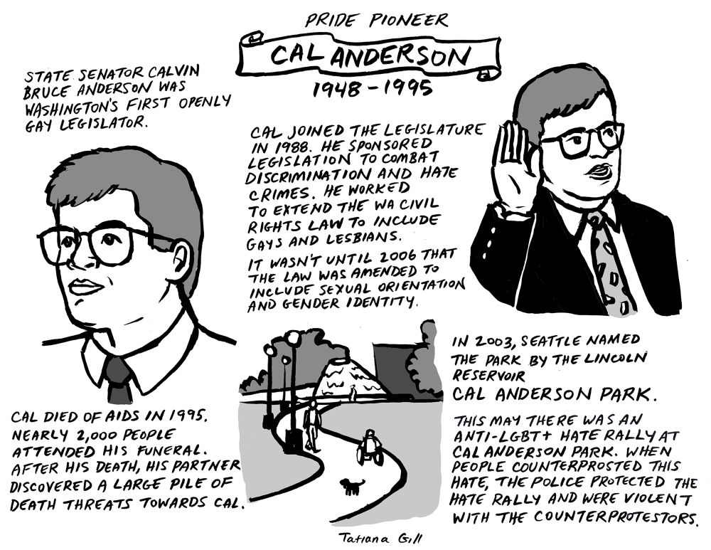 CAL ANDERSON
1948-1995 

Drawing of Cal’s face.
STATE SENATOR CALVIN
BRUCE ANDERSON WAS
WASHINGTON'S FIRST OPENLY
GAY LEGISLATOR.

Drawing of Cal swearing in
CAL JOINED THE LEGISLATURE IN 1988. HE SPONSORED LEGISLATION TO COMBAT DISCRIMINATION AND HATE CRIMES. HE WORKED TO EXTEND THE WA CIVIL RIGHTS LAW TO INCLUDE GAYS AND LESBIANS.
IT WASN'T UNTIL 2006 THAT THE LAW WAS AMENDED TO INCLUDE SEXUAL ORIENTATION AND GENDER IDENTITY.

CAL DIED OF AIDS IN 1995.
NEARLY 2,000 PEOPLE
ATTENDED HIS FUNERAL.
AFTER HIS DEATH, HIS PARTNER
DISCOVERED A LARGE PILE OF DEATH THREATS TOWARDS CAL.

Drawing of the fountain and landscape at the park.
IN 2003, SEATTLE NAMED THE PARK BY THE LINCOLN RESERVOIR
CAL ANDERSON PARK.

THIS MAY THERE WAS AN
ANTI-LGBT+ HATE RALLY AT CAL ANDERSON PARK. WHEN PEOPLE COUNTERPROSTED THIS HATE, THE POLICE PROTECTED THE HATE RALLY AND WERE VIOLENT WITH THE COUNTERPROTESTORS.

By Tatiana Gill