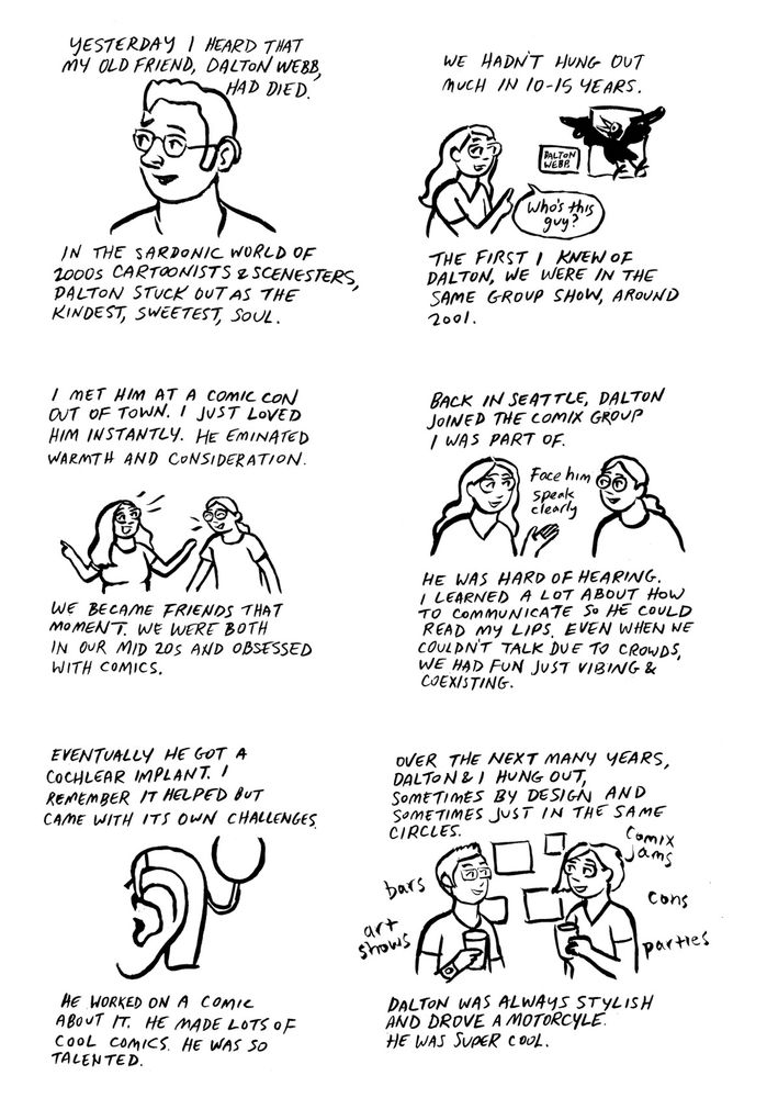 Line drawing comic: 
YESTERDAY I HEARD THAT MY OLD FRIEND, DALTON WEBB,
HAD DIED. IN THE SARDONIC WORLD OF 2000S CARTOONISTS ESCENESTERS, DALTON STUCK OUT AS THE KINDEST, SWEETEST, SOUL.

WE HADNT HUnG OuT
MUCH IN 10-15 YEARS.
THE FIRST I KNEW OF DALTON, WE WERE IN THE SAME GROUP SHOW, AROUND
2001.

I MET HIM AT A COMIC CON OUT OF TOWN. I JUST LOVED HIM INSTANTLY. HE EMINATED WARMTH AND CONSIDERATION. WE BECAME FRIENDS THAT MOMENT. WE WERE BOTH IN OUR MID 2OS AND OBSESSED WITH COMICS.

BACK IN SEATTLE, DALTON
JOINED THE COMIX GROUP
/ WAS PART OF.

HE WAS HARD OF HEARING.
I LEARNED A LOT ABOUT HOW TO COMMUNICATE SO HE COULD READ MY LIPS. EVEN WHEN WE COULDN'T TALK DUE TO CROWDS, WE HAD FUN JUST VIBING& COEX/STING.

EVENTUALLY HE GOT A COCHLEAR IMPLANT. 
REMEMBER IT HELPED BUT CAME WITH ITS OWN CHALLENGES.
HE WORKED ON A COMIC ABOUT IT. HE MADE LOTS OF COOL COMICS. HE WAS SO TALENTED.

OVER THE NEXT MANY YEARS, DALTON & I HUNG OUT, SOMETIMES BY DESIGN AND SOMETIMES JUST IN THE SAME CIRCLES.
DALTON WAS ALWAYS STYLISH AND DROVE A MOTORCYLE.
HE WAS SUPER COOL.