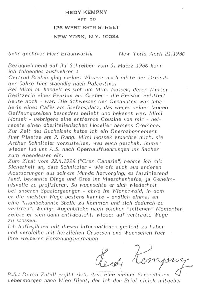 OCR: 
HEDY KEMPNY
APT, 3В
126 WEST 86TH STREET
NEW YORK, N.Y. 10024
Sehr geehrter Herr Braunwarth,
New York, April 21,1986
Bezugnehmend auf Ihr Schreiben vom 5. Maerz 1986 kann ich folgendes ausfuehren :
Gertrud Brahm ging meines Wissens noch mitte der Dreissi-ger Jahre fuer staendig nach Palaestina.
Bei Mimi N. handelt es sich um Mimi Nossek, deren Mutter Besitzerin einer Pension am Graben - die Pension existiert heute noch - war. Die Schwester der Genannten war Inhaberin eines Cafés am Stefansplatz, das wegen seiner langen Oeffnungszeiten besonders beliebt und bekannt war. Mimi Nossek - uebrigens eine entfernte Cousine von mir - heiratete einen oberitalienischen Hotelier namens Cremona.
Zur Zeit des Buchzitats hatte ich ein Opernabonnement fuer Plaetze am 2. Rang. Mimi Nossek ersuchte mich, sie Arthur Schnitzler vorzustellen, was auch geschah. Immer wieder lud uns A.S. nach Opernauffuehrungen ins Sacher zum Abendessen ein.
Zum Zitat vom 22.4.1926 ("Gran Canaria") nehme ich mit Sicherheit an, dass Schnitzler - wie oft auch aus anderen Aeusserungen aus seinem Munde hervorging, es faszinierend fand, bekannte Dinge und Orte ins Maerchenhafte, ja Geheimnisvolle zu projizieren. So wuenschte er sich wiederholt bei unseren Spaziergaengen - etwa im Wienerwald, in dem er die meisten Wege bestens kannte - endlich einmal an eine "...unbekannte Stelle zu kommen und sich dadurch zu verirren". Wenige Augenblicke nach solchen "seltenen" Momenten zeigte er sich dann enttaeuscht, wieder auf vertraute Wege zu stossen.
Ich hoffe, Ihnen mit diesen Informationen gedient zu haben und verbleibe mit herzlichen Gruessen und Wuenschen fuer Ihre weiteren Forschungsvorhaben
P.S.: Durch Zufall ergibt sich, dass eine meiner Freundinnen
uebermorgen nach Wien fliegt, der ich den Brief gleich mitgebe.
