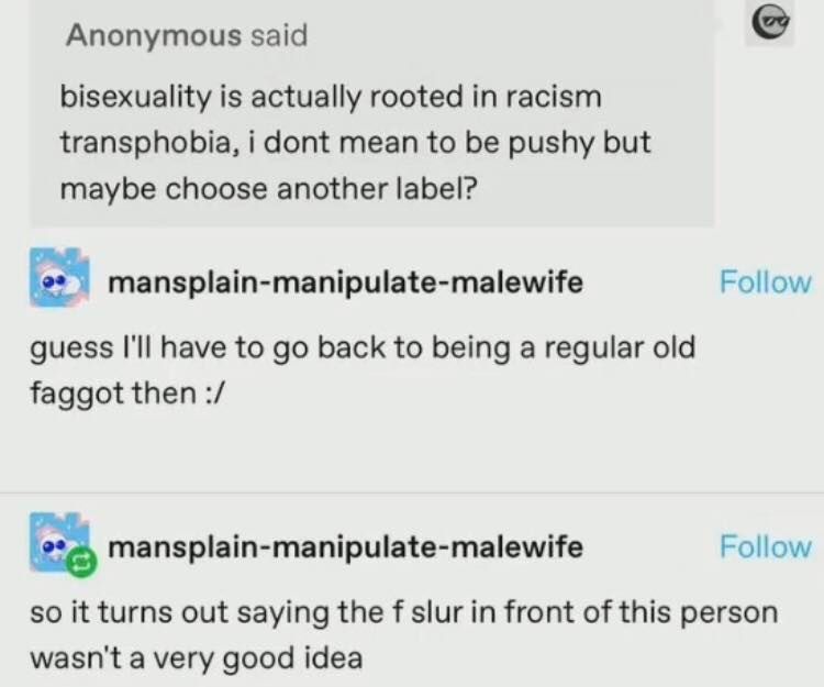 Anonymous said

bisexuality is actually rooted in racisr
transphobia. i dont mean to be pushy but
maybe choose another label?

mansplain-manipulate-malewife

Follow

guess I'Il have to go back to being a regular old
faggot then :/

mansplain-manipulate-malewife

Follow

so it turns out saying the f slur in front of this person
wasn't a very good idea

