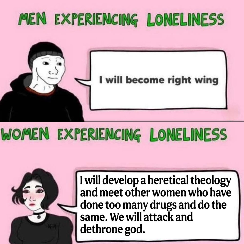 MEN EXPERIENCING LONELINESS

I will become right wing

WOMEN

EXPERIENCING LONELINESS

Iwill develop a heretical theology
and meet other women who have
done too many drugs and do the
same. We willattack and
dethrone god.

