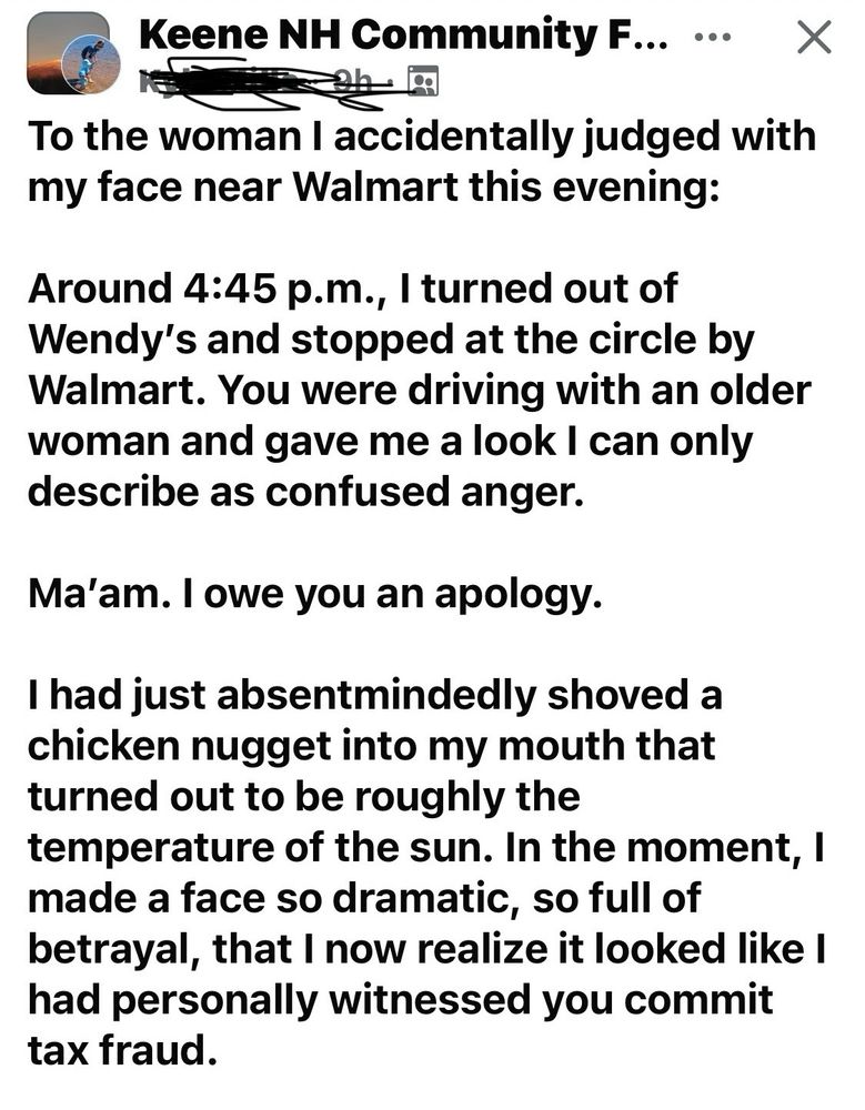 
Keene NH Community F... ••• X
To the woman I accidentally judged with my face near Walmart this evening:
Around 4:45 p.m., I turned out of Wendy's and stopped at the circle by Walmart. You were driving with an older woman and gave me a look I can only describe as confused anger.
Ma'am. I owe you an apology.
I had just absentmindedly shoved a chicken nugget into my mouth that turned out to be roughly the
temperature of the sun. In the moment, I made a face so dramatic, so full of betrayal, that I now realize it looked like I had personally witnessed you commit tax fraud.