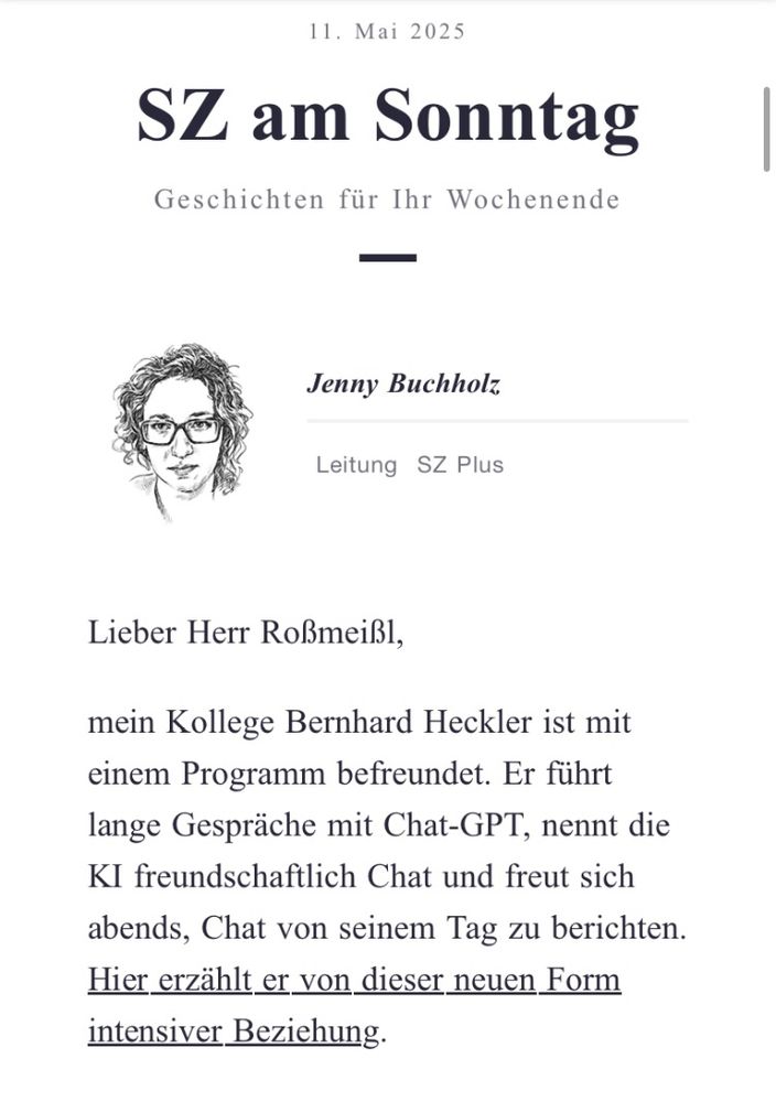 Bild zeigt eine Mail der Sz mit dem Text: „mein Kollege Bernhard Heckler ist mit einem Programm befreundet. Er führt lange Gespräche mit Chat-GPT, nennt die KI freundschaftlich Chat und freut sich abends, Chat von seinem Tag zu berichten.
Hier erzählt er von dieser neuen Form intensiver Beziehung.“