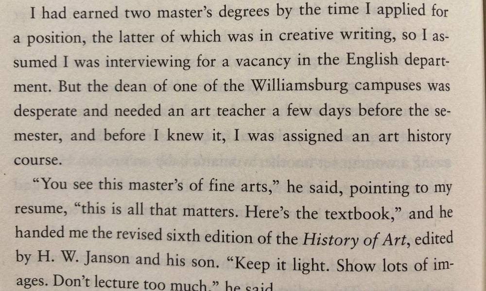 I had earned two master's degrees by the time I applied for a position, the latter of which was in creative writing, so I assumed I was interviewing for a vacancy in the English depart-ment. But the dean of one of the Williamsburg campuses was desperate and needed an art teacher a few days before the se-mester, and before I knew it, I was assigned an art history course.
"You see this master's of fine arts," he said, pointing to my resume, "this is all that matters. Here's the textbook," and he handed me the revised sixth edition of the History of Art, edited by H. W. Janson and his son. "Keep it light. Show lots of im-ages. Don't lecture too much » 