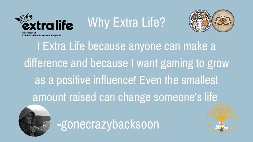This image shows the extra life logo which is a angel winged in Halo controller with a pair of dice. Showing that it is part of Children's Miracle Network hospitals. This includes the logos for The snug podcast as well as the lower seekers ESO podcast. The text reads why extra life? I Extra Life because anyone can make a difference and because I want gaming to grow as a positive influence! Even the smallest amount raised can change someone's life. -gonecrazybacksoon additional information includes the Elder Heroes team logo and a photo of the individual