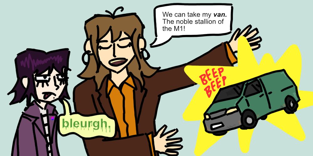 Raine (older, folksy) presents her van (terrible VW box) to Billie (gothy teen)
Raine: We can take my van. The noble stallion of the M1!
Billie: BLEURGH.