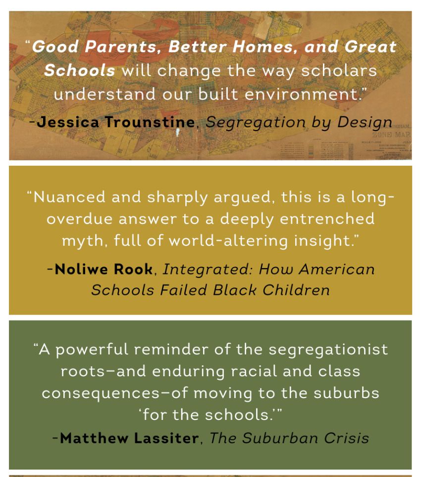 Blurbs by Jessica Trounstine, Noliwe Rook, and Matt Lassiter. Full text can be found at the UNC Press website: https://uncpress.org/book/9781469684949/good-parents-better-homes-and-great-schools/