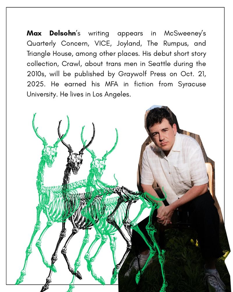 Max Delsohn's writing appears
in McSweeney's
Quarterly Concern, VICE, Joyland, The Rumpus, and Triangle House, among other places. His debut short story collection, Crawl, about trans men in Seattle during the 2010s, will be published by Graywolf Press on Oct. 21, 2025. He earned his MFA in fiction from Syracuse University. He lives in Los Angeles.