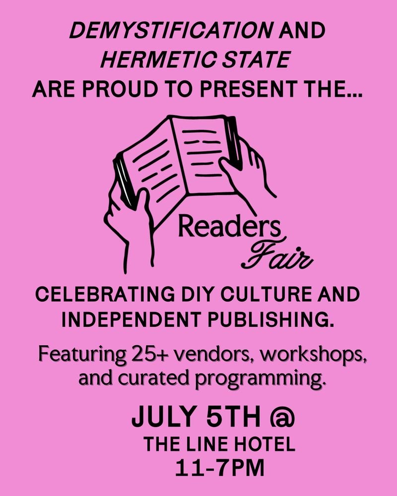 DEMYSTIFICATION AND HERMETIC STATE ARE PROUD TO PRESENT THE...
Readers Fair

CELEBRATING DIY CULTURE AND INDEPENDENT PUBLISHING.

Featuring 25+ vendors, workshops, and curated programming.

JULY 5TH at
THE LINE HOTEL
11-7PM