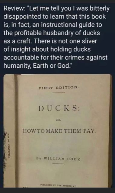Image of a book front inside cover. The book is entitled: "Ducks: How to Make Them Pay". Above the image is a review that says: 

"Review: "Let me tell you I was bitterly
disappointed to learn that this book
is, in fact, an instructional guide to
the profitable husbandry of ducks
as a craft. There is not one sliver
of insight about holding ducks
accountable for their crimes against
humanity, Earth or God."

I copied it from the old bad place, and I wish I could remember whose post it was to give them credit, because it's so, so good. 