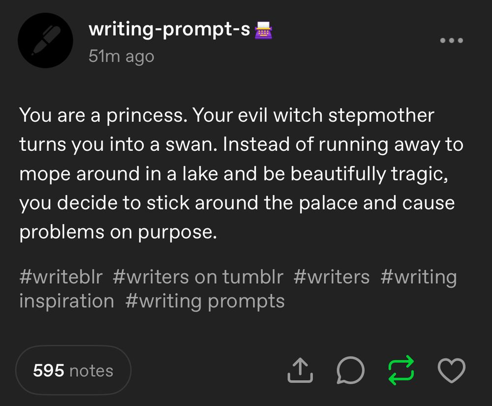 A screenshotted post from writing-prompt-s on tumblr. It reads, “You are a princess. Your evil witch stepmother turns you into a swan. Instead of running away to mope around in a lake and be beautifully tragic, you decide to stick around the palace and cause problems on purpose.”