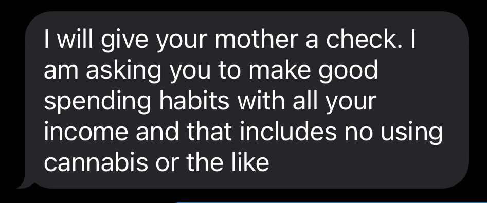I will give your mother a check. I am asking you to make good spending habits with all your income and that includes no using cannabis or the like
