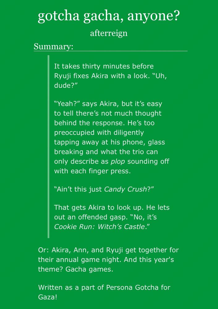 Summary of afterreign’s story “gotcha gacha, anyone?”

It takes thirty minutes before Ryuji fixes Akira with a look. "Uh, dude?"

"Yeah?" says Akira, but it's easy to tell there's not much thought behind the response. He's too preoccupied with diligently tapping away at his phone, glass breaking and what the trio can only describe as plop sounding off with each finger press.

"Ain't this just Candy Crush?"

That gets Akira to look up. He lets out an offended gasp. "No, it's Cookie Run: Witch's Castle."

Or: Akira, Ann, and Ryuji get together for their annual game night. And this year's theme? Gacha games.

Written as a part of Persona Gotcha for Gaza!