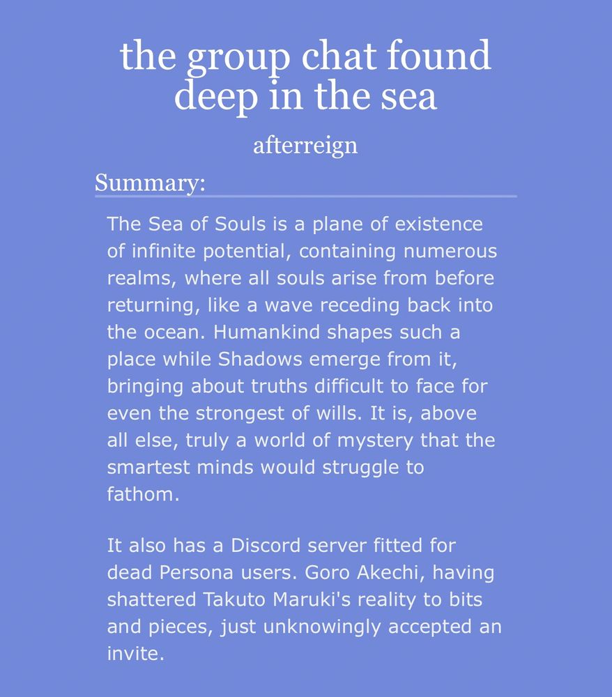 Summary of afterreign’s story “the group chat found deep in the sea”:

The Sea of Souls is a plane of existence of infinite potential, containing numerous realms, where all souls arise from before returning, like a wave receding back into the ocean. Humankind shapes such a place while Shadows emerge from it, bringing about truths difficult to face for even the strongest of wills. It is, above all else, truly a world of mystery that the smartest minds would struggle to fathom.

It also has a Discord server fitted for dead Persona users. Goro Akechi, having shattered Takuto Maruki's reality to bits and pieces, just unknowingly accepted an invite.