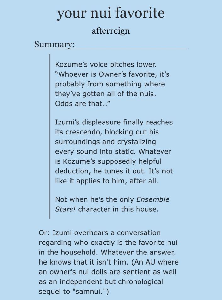 Summary of afterreign’s story “your nui favorite”:

Kozume's voice pitches lower. “Whoever is Owner's favorite, it's probably from something where they've gotten all of the nuis.
Odds are that..."

Izumi's displeasure finally reaches its crescendo, blocking out his surroundings and crystalizing every sound into static. Whatever is Kozume's supposedly helpful deduction, he tunes it out. It's not like it applies to him, after all.

Not when he's the only Ensemble Stars! character in this house.

Or: Izumi overhears a conversation regarding who exactly is the favorite nui in the household. Whatever the answer, he knows that it isn't him. (An AU where an owner's nui dolls are sentient as well as an independent but chronological sequel to "samnui.")