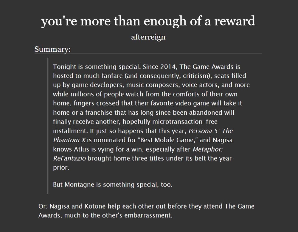 Summary of afterreign’s story “you’re more than enough of a reward”:

Tonight is something special. Since 2014, The Game Awards is hosted to much fanfare (and consequently, criticism), seats filled up by game developers, music composers, voice actors, and more while millions of people watch from the comforts of their own home, fingers crossed that their favorite video game will take it home or a franchise that has long since been abandoned will finally receive another, hopefully microtransaction-free installment. It just so happens that this year, Persona 5: The Phantom X is nominated for "Best Mobile Game," and Nagisa knows Atlus is vying for a win, especially after Metaphor: ReFantazio brought home three titles under its belt the year prior.

But Montagne is something special, too.

Or: Nagisa and Kotone help each other out before they attend The Game Awards, much to the other's embarrassment.