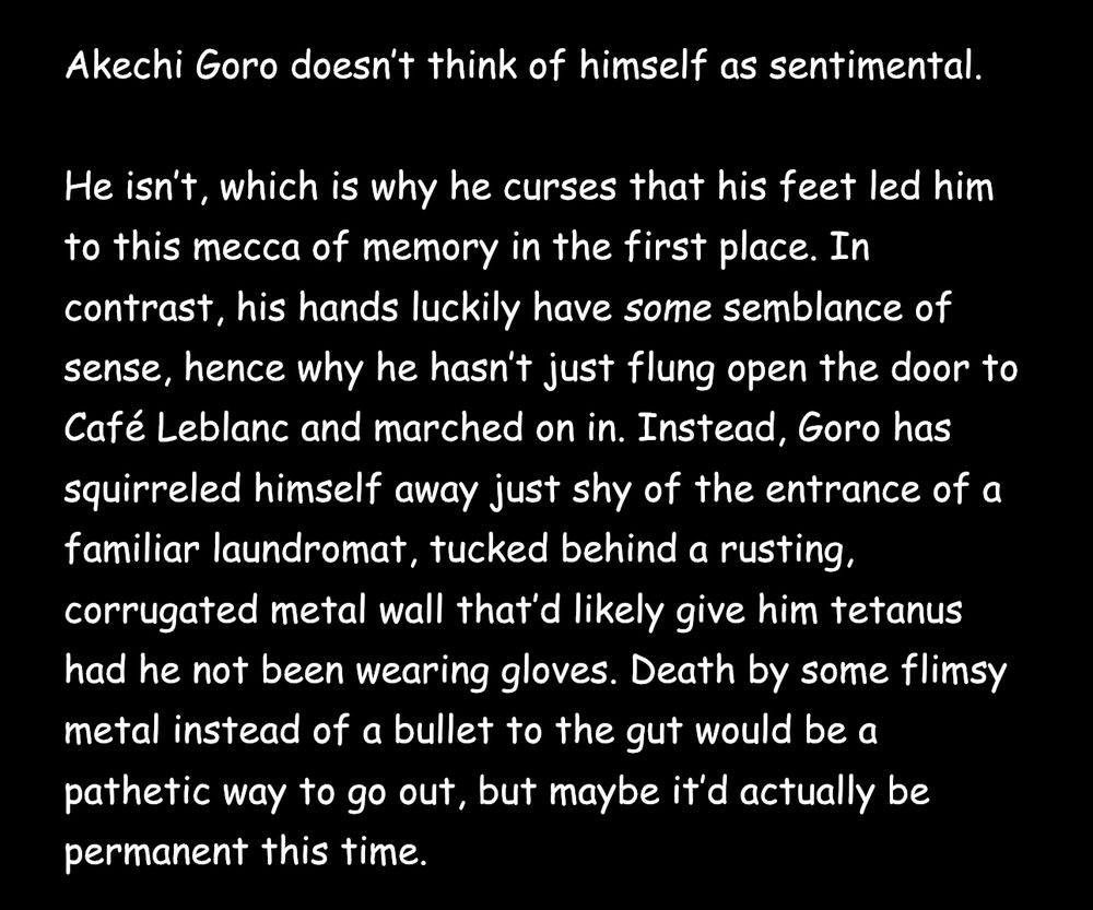 Akechi Goro doesn't think of himself as sentimental.

He isn't, which is why he curses that his feet led him to this mecca of memory in the first place. In contrast, his hands luckily have some semblance of sense, hence why he hasn't just flung open the door to Café Leblanc and marched on in. Instead, Goro has squirreled himself away just shy of the entrance of a familiar laundromat, tucked behind a rusting, corrugated metal wall that'd likely give him tetanus had he not been wearing gloves. Death by some flimsy metal instead of a bullet to the gut would be a pathetic way to go out, but maybe it'd actually be permanent this time.
