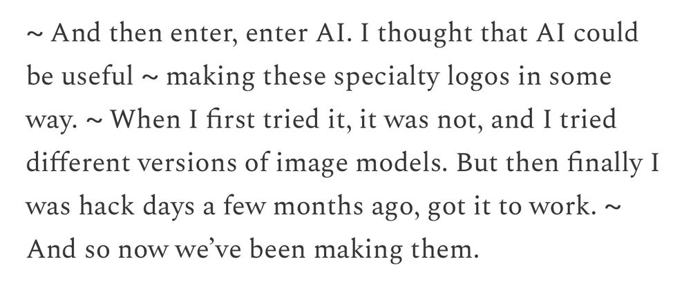 The text, as quoted from Gabriel, reads:

~ And then enter, enter Al. I thought that Al could be useful ~ making these specialty logos in some way. ~ When I first tried it, it was not, and I tried different versions of image models. But then finally I was hack days a few months ago, got it to work. ~ And so now we've been making them.