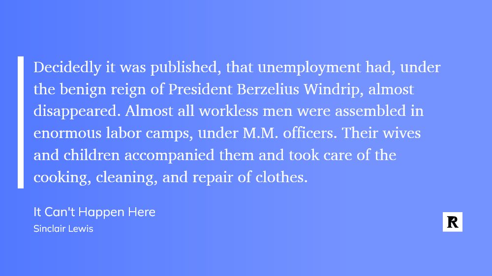 White text on blue background:

Decidedly it was published, that unemployment had, under the benign reign of President Berzelius Windrip, almost disappeared. Almost all workless men were assembled in enormous labor camps, under M.M. officers. Their wives and children accompanied them and took care of the cooking, cleaning, and repair of clothes.

"It Can't Happen Here"
Sinclair Lewis
