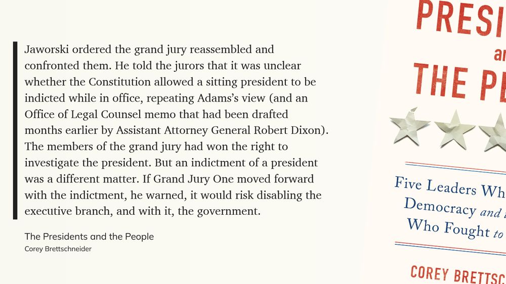 Off-white screen with black text. Cover of cited book on the right.
Text reads:
"Jaworski ordered the grand jury reassembled and confronted them. He told the jurors that it was unclear whether the Constitution allowed a sitting president to be indicted while in office, repeating Adams’s view (and an Office of Legal Counsel memo that had been drafted months earlier by Assistant Attorney General Robert Dixon). The members of the grand jury had won the right to investigate the president. But an indictment of a president was a different matter. If Grand Jury One moved forward with the indictment, he warned, it would risk disabling the executive branch, and with it, the government."
The Presidents and the People
Corey Brettschneider