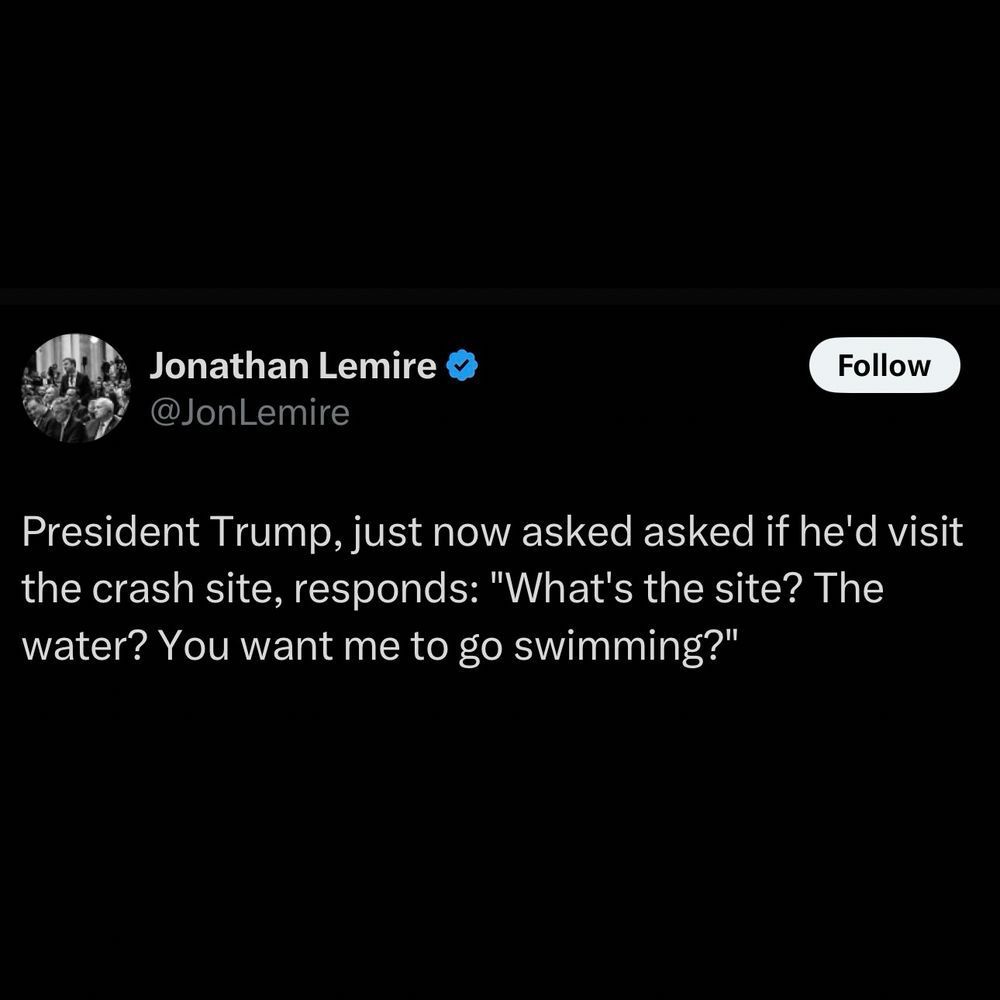 Facebook post from @JonLemire that says 'President Trump, just now asked if he'd visit the crash site, responds: "What's the site? The water? You want me to go swimming?"'