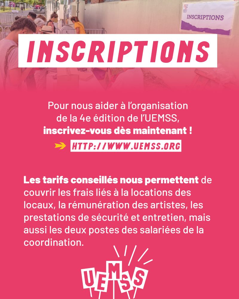 INSCRIPTIONS 

Pour nous aider à l'organisation de la 4e édition de l'UEMSS, inscrivez-vous dès maintenant ! -> http://www.uemss.org

Les tarifs conseillés nous permettent de couvrir les frais liés à la locations des locaux, la rémunération des artistes, les prestations de sécurité et entretien, mais aussi les deux postes des salariées de la coordination.