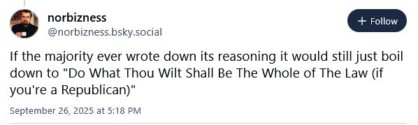 A skeet from @norbizness.bsky.socail that reads: If the majority ever wrote down its reasoning it would still just boil down to "Do What Thou Wilt Shall Be The Whole of The Law (if you're a Republican)"