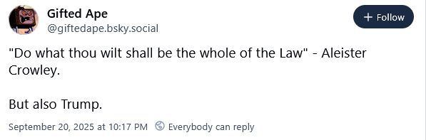 A deeply bigoted skeet from @giftedape.bsky.social blaming Trump on Aleister Crowley that reads:

"Do what thou wilt shall be the whole of the Law" - Alesiter Crowley.

But also Trump.
