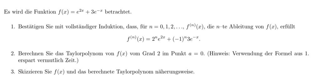 Es wird die Funktion f(x) = ex + 3е-* betrachtet.
1. Bestätigen Sie mit vollständiger Induktion, dass, für n = 0,1,2,..., f(n)(x), die n-te Ableitung von f(x), erfüllt
f(n) (x) = 2" e2x + (-1)"3е-*.
2. Berechnen Sie das Taylorpolynom von f(x) vom Grad 2 im Punkt a = 0. (Hinweis: Verwendung der Formel aus 1.
erspart vermutlich Zeit.)
3. Skizzieren Sie f(x) und das berechnete Taylorpolynom näherungsweise.