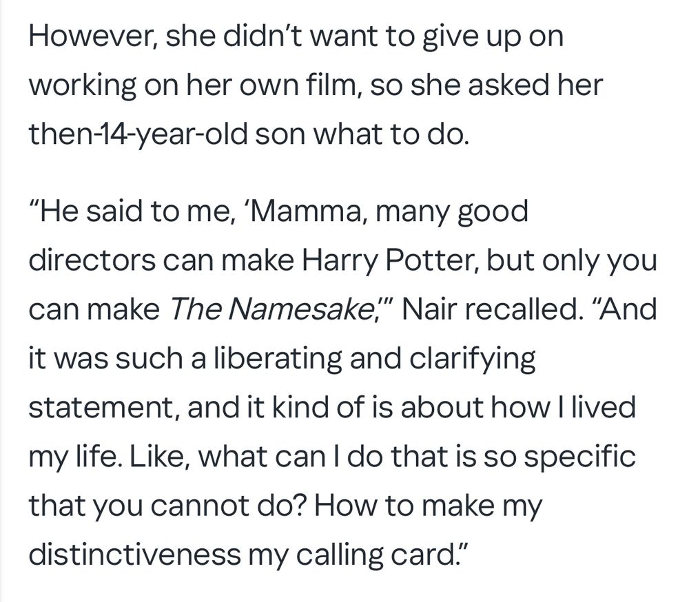 However, she didn't want to give up on working on her own film, so she asked her then-14-year-old son what to do.
"He said to me, 'Mamma, many good directors can make Harry Potter, but only you can make The Namesake," Nair recalled. "And it was such a liberating and clarifying statement, and it kind of is about how I lived my life. Like, what can I do that is so specific that you cannot do? How to make my distinctiveness my calling card."