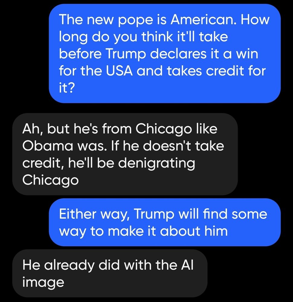 Me: The new pope is American. How long do you think it'll take before Trump declares it a win for the USA and takes credit for it?

Her: Ah, but he's from Chicago like Obama was. If he doesn't take credit, he'll be denigrating Chicago

Me: Either way, Trump will find some way to make it about him

Her: He already did with the Al image
