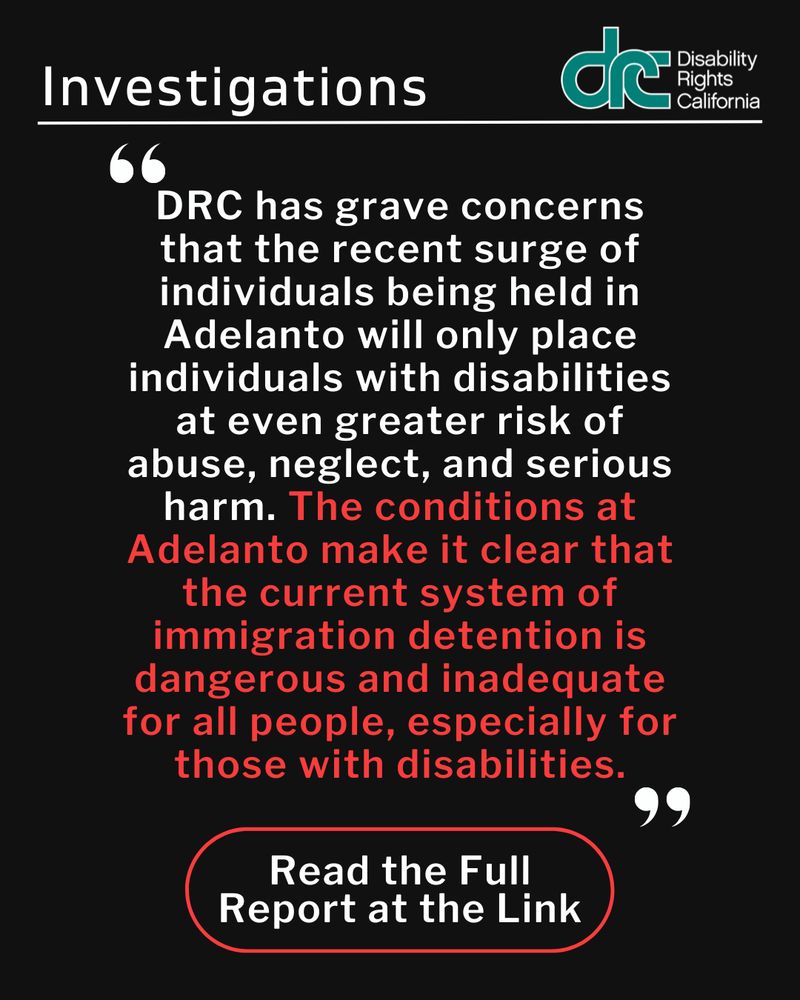 Graphic 2:  Header Text: Investigations. Right, blue/green DRC logo. Quote Text: "DRC has grave concerns that the recent surge of individuals being held in Adelanto will only place individuals with disabilities at even greater risk of abuse, neglect, and serious harm. The conditions at Adelanto make it clear that the current system of immigration detention is dangerous and inadequate for all people, especially for those with disabilities." Bottom Text: Read the Full Report at the Link.