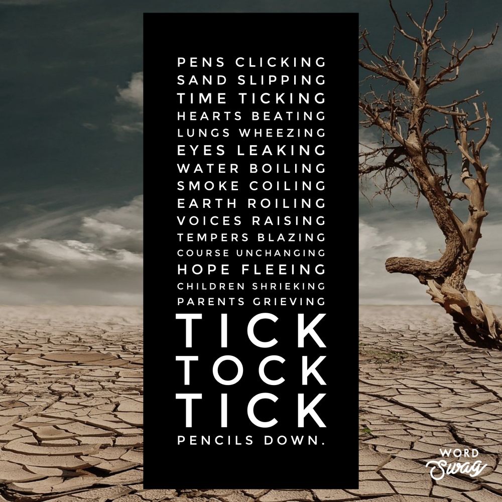 Pens clicking
Sand slipping
Time ticking
Hearts beating
Lungs wheezing
Eyes leaking
Water boiling
Smoke coiling
Earth roiling
Voices raising
Course unchanging
Tempers blazing
Hope fleeing
Children shrieking
Parents grieving

Tick
Tock
Tick

Pencils down.