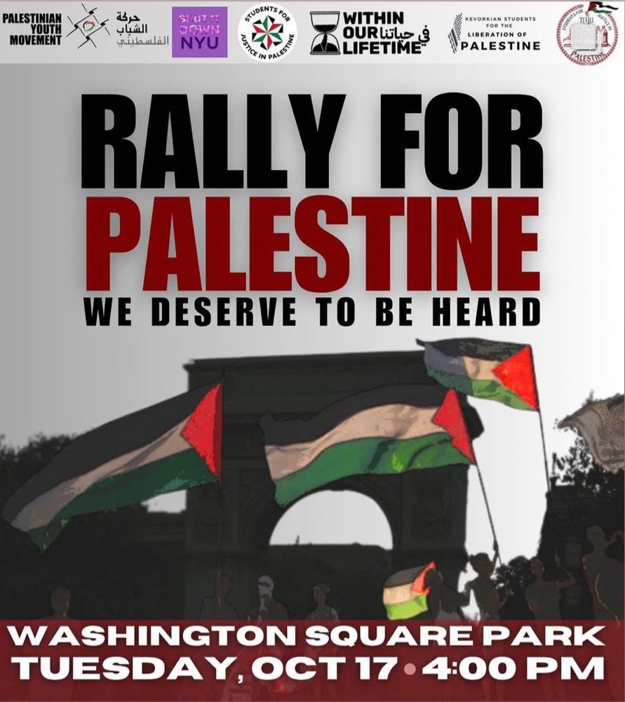 Image of the arch at Washington Square Park with digitally imposed protestors and Palestinian flags waving. Text: Rally for Palestine; we deserve to be heard. Washington Square Park, Tuesday October 17, 4:00 PM. List of cosponsors at top: Palestinian Youth Movement, Shut It Down NYU, NYU Students for Justice in Palestine, Within Our Lifetime, Kevorkian Students for the Liberation of Palestine, NYU Law Students for Justice in Palestine