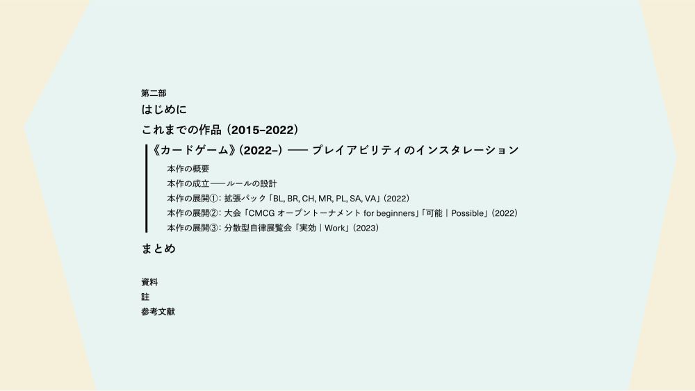 第二部目次：

はじめに
これまでの作品（2015–2022）
《カードゲーム》（2022–）―プレイアビリティのインスタレーション
本作の概要
本作の成立―ルールの設計
本作の展開①：拡張パック「BL, BR, CH, MR, PL, SA, VA」（2022）
本作の展開②：大会「CMCGオープントーナメント for beginners」「可能｜Possible」（2022）
本作の展開③：分散型自律展覧会「実効｜Work」（2023）
まとめ

資料
註
参考文献