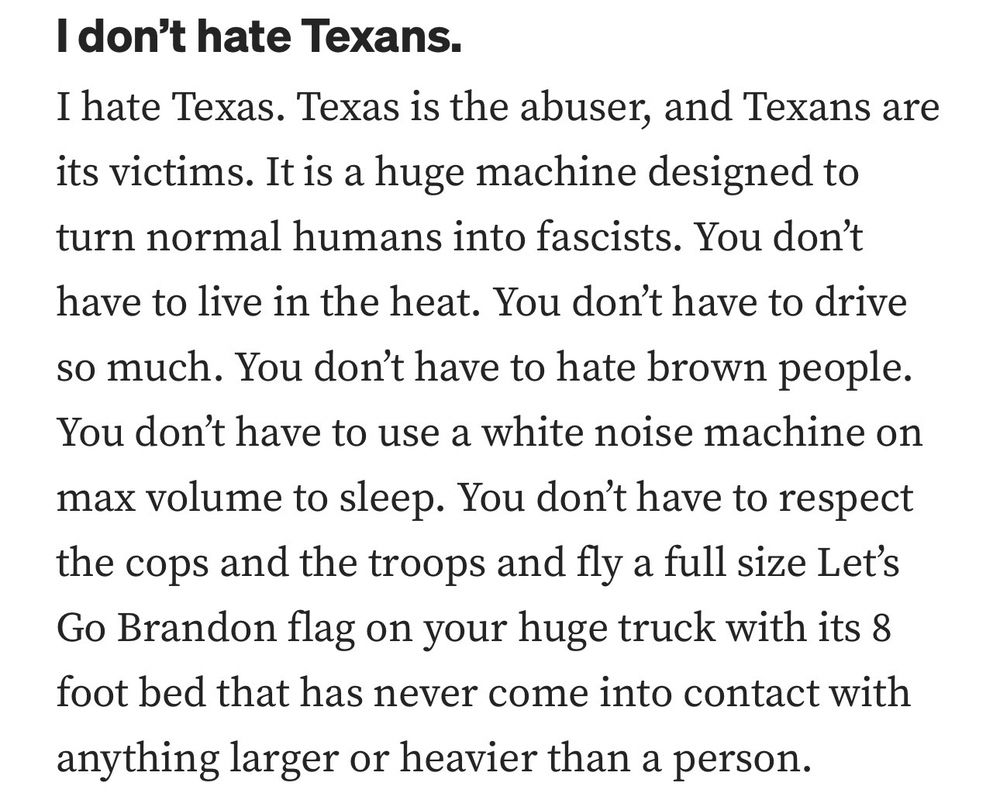 I don't hate Texans.
I hate Texas. Texas is the abuser, and Texans are its victims. It is a huge machine designed to turn normal humans into fascists. You don't have to live in the heat. You don't have to drive so much. You don't have to hate brown people.
You don't have to use a white noise machine on max volume to sleep. You don't have to respect the cops and the troops and fly a full size Let's Go Brandon flag on your huge truck with its 8 foot bed that has never come into contact with anything larger or heavier than a person.