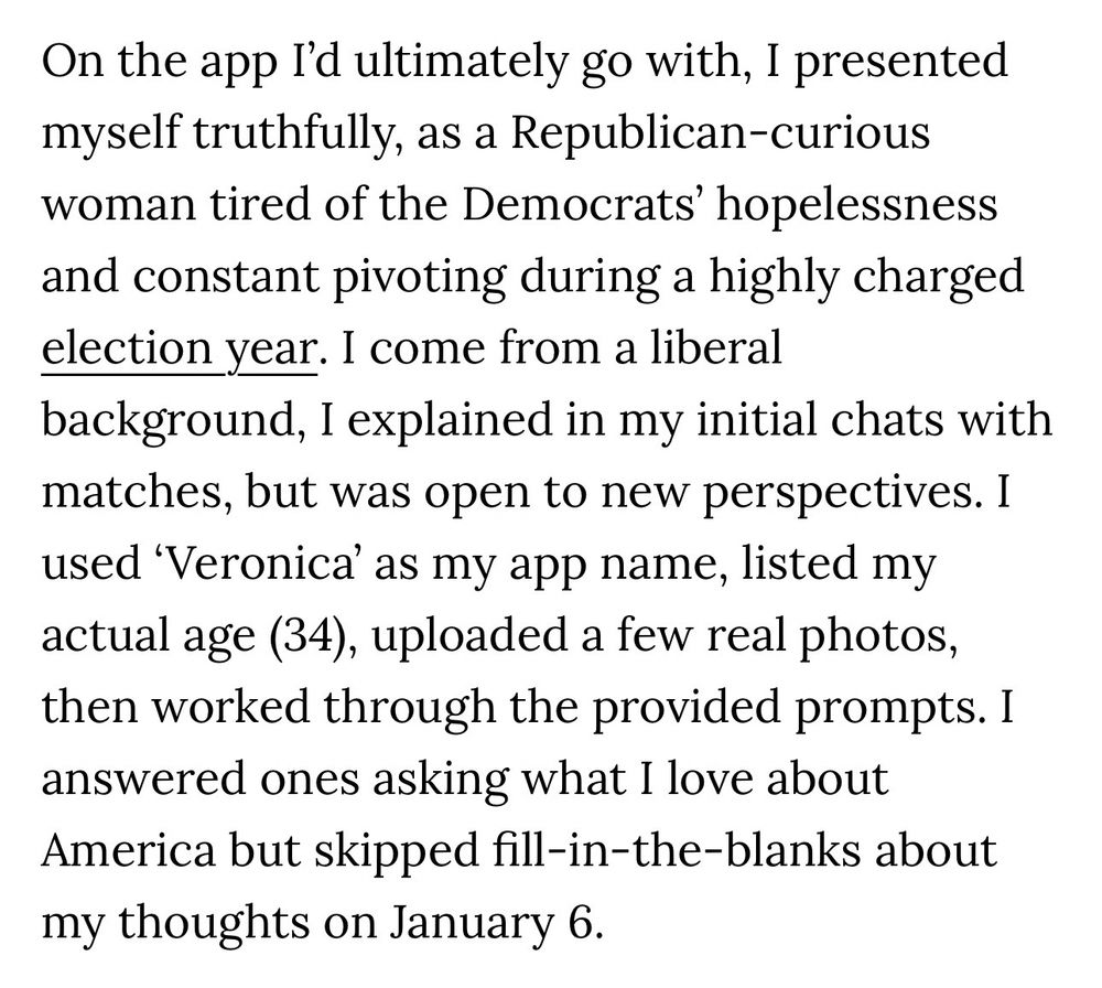 On the app I'd ultimately go with, I presented myself truthfully, as a Republican-curious woman tired of the Democrats' hopelessness and constant pivoting during a highly charged election year. I come from a liberal background, I explained in my initial chats with matches, but was open to new perspectives. I used 'Veronica' as my app name, listed my actual age (34), uploaded a few real photos, then worked through the provided prompts. I answered ones asking what I love about America but skipped fill-in-the-blanks about my thoughts on January 6.