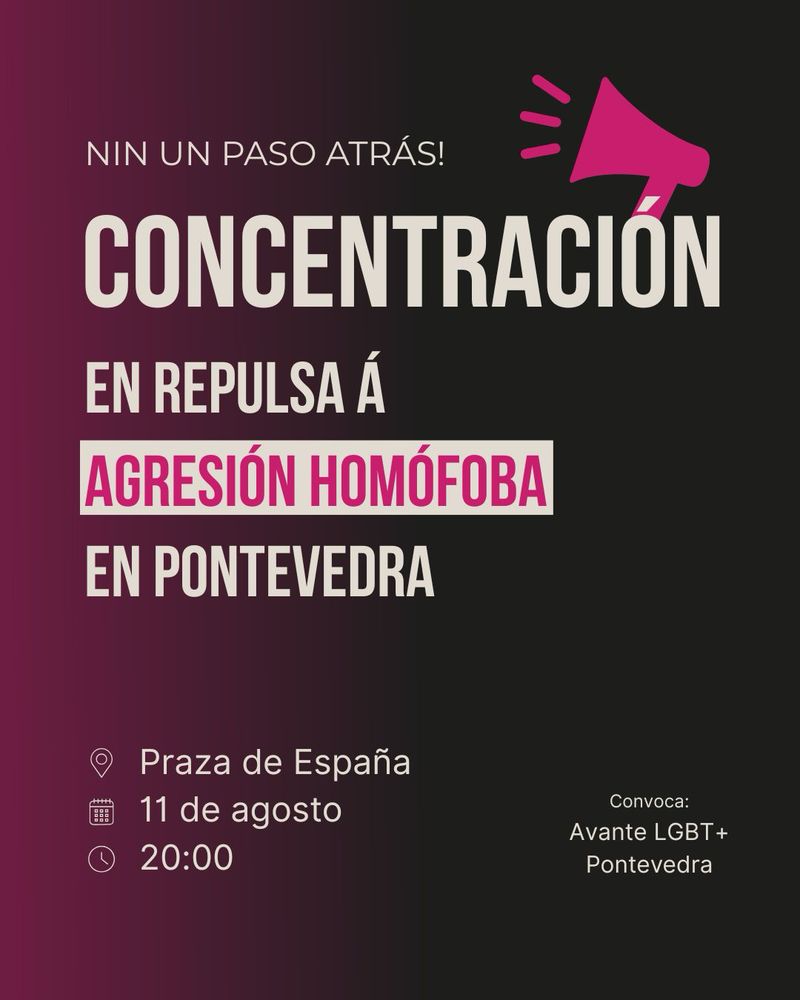 Cartaz dunha convocatoria a unha concentración. No fondo, degradado de cor rosa a negro. Aparece o seguinte texto en letras grandes e claras:

«Nin un paso atrás!
Concentración en repulsa á agresión homófoba en Pontevedra»

As palabras “agresión homófoba” destacan nun rectángulo branco con letras rosas. Ao lado dereito superior, aparece unha icona dun megáfono rosa.

Na parte inferior, indícanse os detalles da convocatoria:
📍Praza de España
📅 11 de agosto
🕗 20:00

En pequeno, no canto inferior dereito, indícase a organización convocante: “Convoca: Avante LGBT+ Pontevedra”