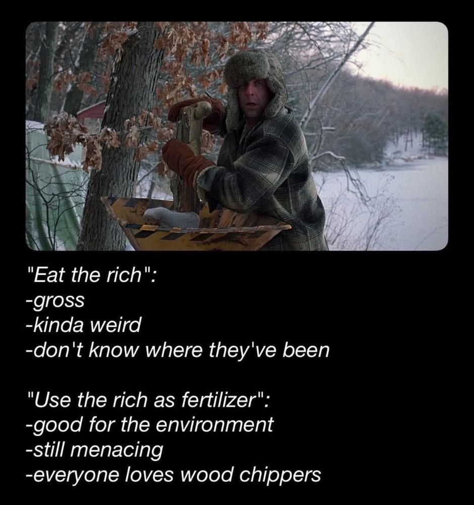 A person shoving wild into a wood chipper and text underneath saying:
"Eat the rich"
-gross
-kinda weird
-don't know where they've been

"Use the rich as fertiliser"
-good for the environment
-still menacing
-everyone loves wood chippers 