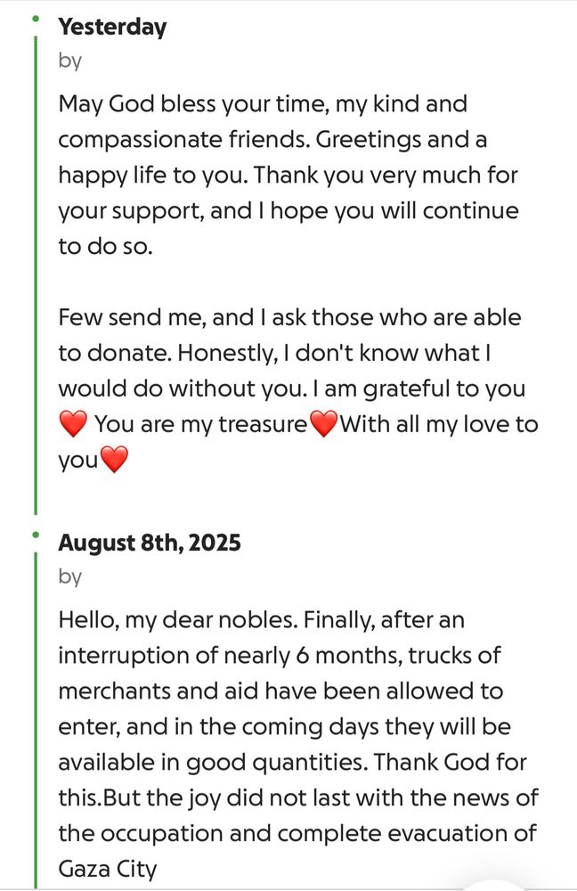 a screenshot of sahar’s update on the last couple of days in gaza:

August 9th. 2025
May God bless your time, my kind and compassionate friends. Greetings and a happy life to you. Thank you very much for your support, and I hope you will continue to do so.
Few send me, and I ask those who are able to donate. Honestly, I don't know what l would do without you. I am grateful to you You are my treasure With all my love to
you

August 8th, 2025
by
Hello, my dear nobles. Finally, after an interruption of nearly 6 months, trucks of merchants and aid have been allowed to enter, and in the coming days they will be available in good quantities. Thank God for this. But the joy did not last with the news of the occupation and complete evacuation of Gaza City