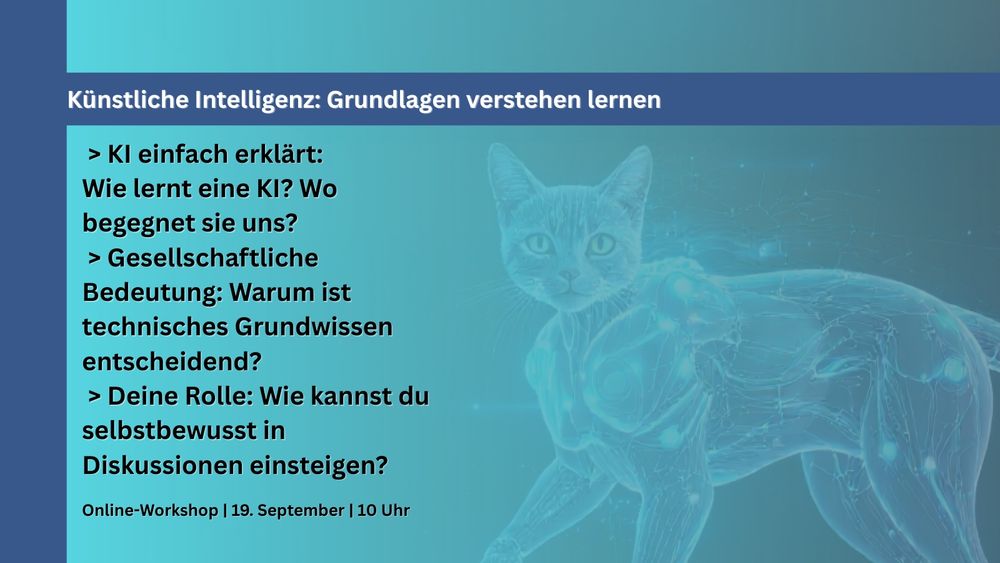 Eine futuristisch dargestellte Katze mit Roboterarmen auf blauem Hintergrund. Im Vordergrund steht in weißer Schrift: „Künstliche Intelligenz: Grundlagen verstehen lernen“. Darunter folgen drei Aufzählungspunkte:

„KI einfach erklärt: Wie lernt eine KI? Wo begegnet sie uns?“
„Gesellschaftliche Bedeutung: Warum ist technisches Grundwissen entscheidend?“
„Deine Rolle: Wie kannst du selbstbewusst in Diskussionen einsteigen?“
Am unteren Rand steht: „Online-Workshop | 19. September | 10 Uhr“.