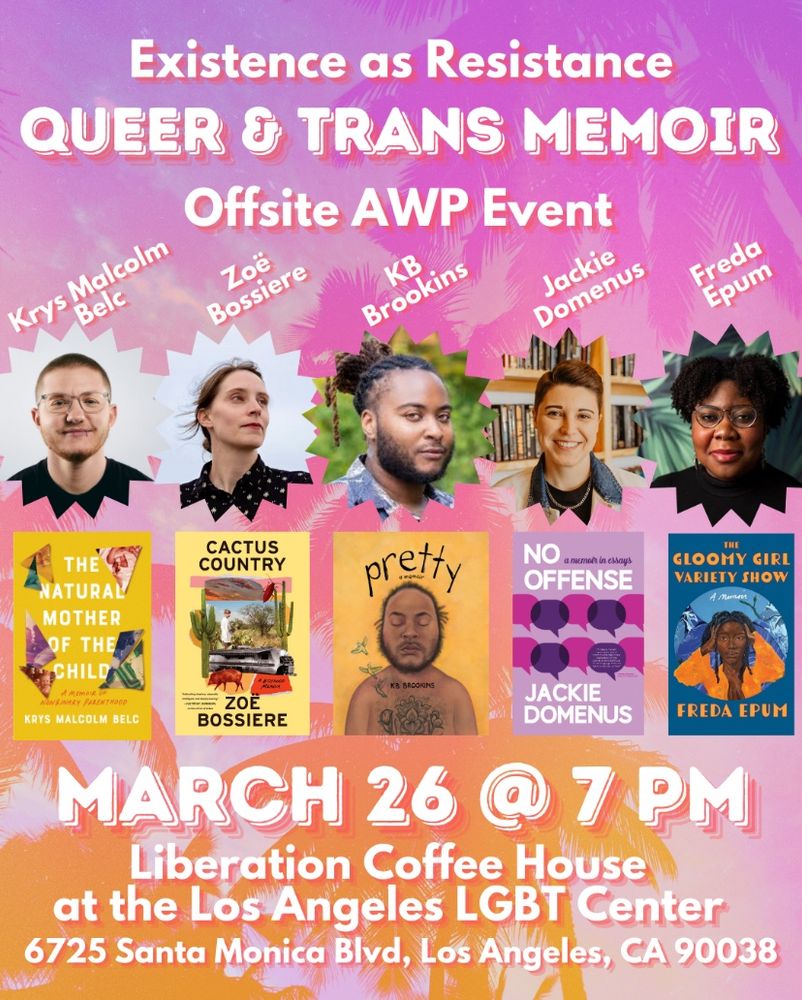 Existence as resistance: queer and trans memoir offsite AWP event featuring Krys Malcolm Belc, Zoë Bossiere, KB Brookins, Jackie Domenus, and Freda Epum. March 26th at 7pm, Liberation Coffee House at the Los Angeles LGBT Center, 6725 Santa Monica Blvd, Los Angeles CA 