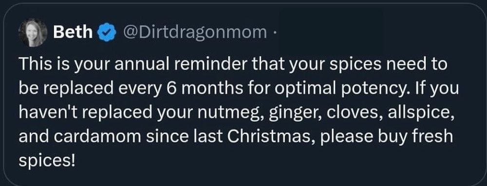 From @ dirtdragonmom
This is your annual reminder that your spices need to be replaced every 6 months for optimal potency. If you haven't replaced your nutmeg, giner, cloves, allspice, and cardamom since last Christmas, please buy fresh spices!