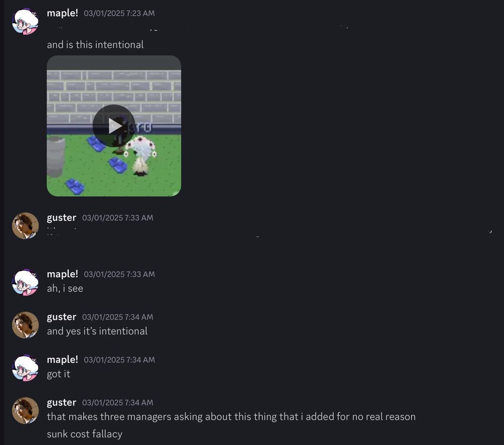 A screenshot of a Discord exchange between maple and guster. the first messages are from maple—the first line is blacked out, and the second one says, “is this intentional”, with an attached video of an object in the cafeteria area in Commons.
guster replies with a message that has been blacked out, with maple responding, “ah, i see”. guster then says, “and yes it’s intentional”. maple says “got it”.
guster continues by saying, “that makes three managers asking about this thing for no real reason”, and, “sunk cost fallacy”.