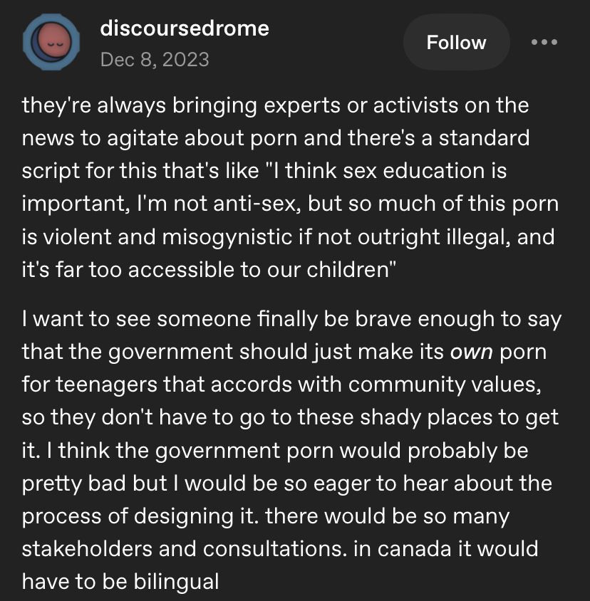 A Tumblr post from user discoursedrome that reads:

they're always bringing experts or activists on the news to agitate about porn and there's a standard script for this that's like "I think sex education is important, I'm not anti-sex, but so much of this porn is violent and misogynistic if not outright illegal, and it's far too accessible to our children"

I want to see someone finally be brave enough to say that the government should just make its own porn for teenagers that accords with community values, so they don't have to go to these shady places to get it. I think the government porn would probably be pretty bad but I would be so eager to hear about the process of designing it. there would be so many stakeholders and consultations. in canada it would have to be bilingual