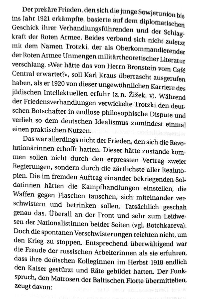 Der prekäre Frieden, den sich die junge Sowjetunion bis ins Jahr 1921 erkämpfte, basierte auf dem diplomatischen Geschick ihrer Verhandlungsführenden und der Schlagkraft der Roten Armee. Beides verband sich nicht zuletzt mit dem Namen Trotzki, 
der als Oberkommandierender der Roten Armee Unmengen militärtheoretischer Literatur verschlang. „Wer hätte das von Herrn Bronstein vom Café Central erwartet?“, soll Karl Kraus überrascht ausgerufen haben, als er 1920 von dieser ungewöhnlichen Karriere des jüdischen Intellektuellen erfuhr (z. n. Žižek, v). Während der Friedensverhandlungen verwickelte Trotzki den deutschen Botschafter in endlose philosophische Dispute und verlieh dem deutschen Idealismus so zumindest einmal einen praktischen Nutzen. 
Das war allerdings nicht der Frieden, den die Revolutionärinnen erhofft hatten. Dieser hätte zustanden kommen sollen nicht durch den erpressten Vertrag zweier Regierungen, sondern durch die zärtlichste aller Realutopien. Die im fremden Auftrag einander bekriegenden Soldatinnen hätten die Kampfhandlungen einstellen, die Waffen gegen Flaschen tauschen, sich miteinander verschwistern und betrinken sollen. Tatsächlich geschah genau das. Überall an der Front und sehr zum Leidwesen der Nationalistinnen beider Seiten (vgl. Botchkareva). Doch die spontanen Verschwisterungen reichten nicht, um den Krieg zu stoppen. Entsprechend überwältigend war die Freude der russischen Arbeiterinnen als sie erfuhren, dass ihre deutschen Kolleginnen im Herbst 1918 endlich den Kaiser gestürzt und Räte gebildet hatten. Der Funkspruch, den Matrosen der Baltischen Flotte übermittelten, zeugt davon: 

„Wir wussten, dass ihr, die Matrosen in Kiel, unsere Brüder seid und auf unserer Seite stehen würdet … wir grüßen Euch in diesen großartigen Tagen … Genossen, nutzt unsere Erfahrungen – wir sind froh, euch helfen zu können … Lang lebe die internationale Rote Flotte“ (z. n. Rabinowitch, 541). 

