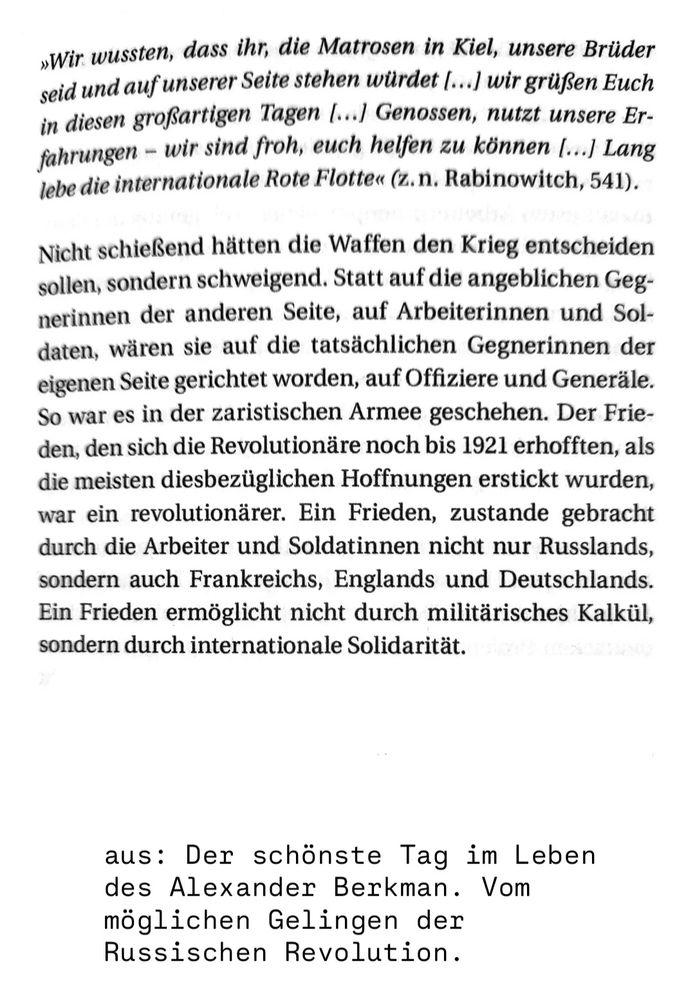 Nicht schießend hätten die Waffen den Krieg entscheiden sollen, sondern schweigend. Statt auf die angeblichen Gegnerinnen der anderen Seite, auf Arbeiterinnen und Soldaten, wären sie auf die tatsächlichen Gegnerinnen der eigenen Seite gerichtet worden, auf Offiziere und Generäle. So war es in der zaristischen Armee geschehen. Der Frieden, den die Revolutionäre noch bis 1921 erhofften, als die meisten diesbezüglichen Hoffnungen erstickt wurden, war ein revolutionärer. Ein Frieden, zustande gebracht durch die Arbeiter und Soldatinnen nicht nur Russlands, sondern auch Frankreichs, Englands und Deutschlands. Ein Frieden ermöglicht nicht durch militärisches Kalkül, sondern durch internationale Solidarität.

Aus: Der schönste Tag im Leben des Alexander Berkman. Vom möglichen Gelingen der Russischen Revolution. 

