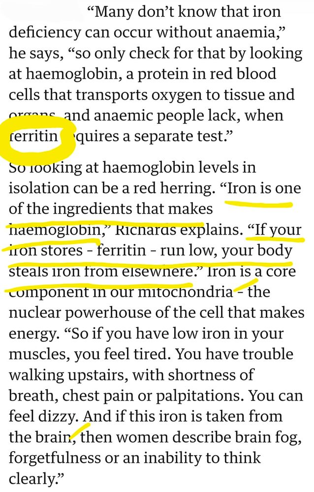 "'Many don’t know that iron deficiency can occur without anaemia," he says, 'so only check for that by looking at haemoglobin, a protein in red blood cells that transports oxygen to tissue and organs, and anaemic people lack, when ferritin requires a separate test.'

So looking at haemoglobin levels in isolation can be a red herring. 'Iron is one of the ingredients that makes haemoglobin,' Richards explains. 'If your iron stores – ferritin – run low, your body steals iron from elsewhere.' Iron is a core component in our mitochondria – the nuclear powerhouse of the cell that makes energy. "So if you have low iron in your muscles, you feel tired. You have trouble walking upstairs, with shortness of breath, chest pain or palpitations. You can feel dizzy. And if this iron is taken from the brain, then women describe brain fog, forgetfulness or an inability to think clearly.'"